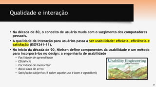 23
Qualidade e interação
• Na década de 80, o conceito de usuário muda com o surgimento dos computadores
pessoais.
• A qualidade da interação para usuários passa a ser usabilidade: eficácia, eficiência e
satisfação (ISO9241-11).
• No início da década de 90, Nielsen define componentes da usabilidade e um método
para incorporá-los no design: a engenharia de usabilidade
• Facilidade de aprendizado
• Eficiência
• Facilidade de memorizar
• Baixa taxa de erros
• Satisfação subjetiva (é saber aquele uso é bom e agradável)
 