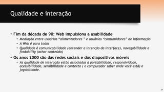 24
Qualidade e interação
• Fim da década de 90: Web impulsiona a usabilidade
• Mediação entre usuários “alimentadores ” e usuários “consumidores” de informação
• A Web é para todos
• Qualidade é comunicabilidade (entender a intenção da interface), navegabilidade e
findability (achar conteúdo)
• Os anos 2000 são das redes sociais e dos diapositivos móveis
• As qualidade de interação estão associadas à portabilidade, responsividade,
acessibilidade, sensibilidade e contexto ( o computador saber onde você está) e
jogabilidade.
 