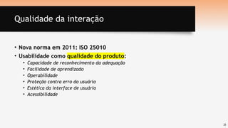 25
Qualidade da interação
• Nova norma em 2011: ISO 25010
• Usabilidade como qualidade do produto:
• Capacidade de reconhecimento da adequação
• Facilidade de aprendizado
• Operabilidade
• Proteção contra erro do usuário
• Estética da interface de usuário
• Acessibilidade
 