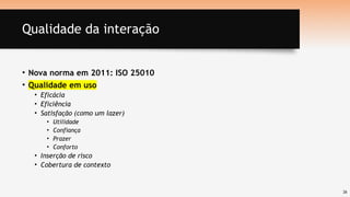 26
Qualidade da interação
• Nova norma em 2011: ISO 25010
• Qualidade em uso
• Eficácia
• Eficiência
• Satisfação (como um lazer)
• Utilidade
• Confiança
• Prazer
• Conforto
• Inserção de risco
• Cobertura de contexto
 