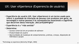 28
UX: User eXperience (Experencia de usuário)
• Experiência de usuário (UX, User eXperience) é um termo usado para
referir à qualidade da interação de pessoas com produtos (em geral, de
tecnologia) e outras pessoas e às consequências emocionais e cognitivas
que decorrem desta interação. (McCarthy&Wright)*
• Experiência é a “vida sentida”
• Determina:
• Sucesso comercial de um produto de software
• Produtividade do usuário
• Oportunidades de mudanças de comportamentos, práticas, crenças, disposições de
indivíduos e grupos
*Technology as experience [McCarthy/Wright, 2004]
 