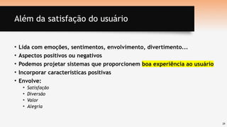 29
Além da satisfação do usuário
• Lida com emoções, sentimentos, envolvimento, divertimento...
• Aspectos positivos ou negativos
• Podemos projetar sistemas que proporcionem boa experiência ao usuário
• Incorporar características positivas
• Envolve:
• Satisfação
• Diversão
• Valor
• Alegria
 