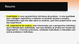 30
Resumo
• Usabilidade: é uma característica intrínseca do produto – é uma qualidade
que o designer especificou e embutiu no produto durante o projeto,
considerando o que ele sabe sobre os usuários, para lhes proporcionar uma
boa experiencia
• UX, experiencia de usuário: está relacionada com a perspectiva individual,
que é afetada pela usabilidade, mas que também se produz em função das
expectativas, vivencias anteriores, condições individuais e interações com
outros produtos e indivíduos.
 