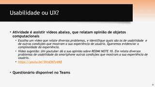35
Usabilidade ou UX?
• Atividade é assistir vídeos abaixo, que relatam opinião de objetos
computacionais
• Escolha um vídeo que relate diversos problemas, e identifique quais são os de usabilidade e
de outras condições que mostram a sua experiência de usuário. Queremos evidenciar a
complexidade da experiência.
• Vídeo sugestão: Um youtuber dá a sua opinião sobre REDMI NOTE 10. Ele relata diversos
problemas de usabilidade do smartphone outras condições que mostram a sua experiência de
usuário.
• https://youtu.be/9VrsEM7v4M8
• Questionário disponível no Teams
 