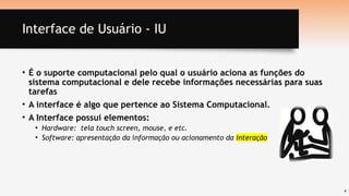 4
Interface de Usuário - IU
• É o suporte computacional pelo qual o usuário aciona as funções do
sistema computacional e dele recebe informações necessárias para suas
tarefas
• A interface é algo que pertence ao Sistema Computacional.
• A Interface possui elementos:
• Hardware: tela touch screen, mouse, e etc.
• Software: apresentação da informação ou acionamento da interação
 