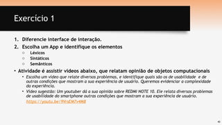 40
Exercício 1
1. Diferencie interface de interação.
2. Escolha um App e identifique os elementos
o Léxicos
o Sintáticos
o Semânticos
• Atividade é assistir vídeos abaixo, que relatam opinião de objetos computacionais
• Escolha um vídeo que relate diversos problemas, e identifique quais são os de usabilidade e de
outras condições que mostram a sua experiência de usuário. Queremos evidenciar a complexidade
da experiência.
• Vídeo sugestão: Um youtuber dá a sua opinião sobre REDMI NOTE 10. Ele relata diversos problemas
de usabilidade do smartphone outras condições que mostram a sua experiência de usuário.
• https://youtu.be/9VrsEM7v4M8
 