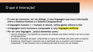 8
O que é Interação?
• É o ato de comunicar, ter um dialogo, é uma linguagem que troca informação
entre o Sistema Humano e o Sistema Computacional
• A linguagem humano <-> humano é natural, utiliza gestos olhares e fala
• A linguagem entre humano e computador é uma linguagem artificial
• Por ser uma linguagem , possui elementos como:
• Léxicos (Símbolos): corresponde ao conjunto de símbolos que fazem sentido e em seu arranjo
em agrupamentos
• Sintáticos (Validação da ação): compreende as regras de validade das ações sobre os objetos
• Semânticos (Significado): relaciona com o significado que se transfere entre homem e
computador / o que acontece com a semântica da ação de clicar em um símbolo
 