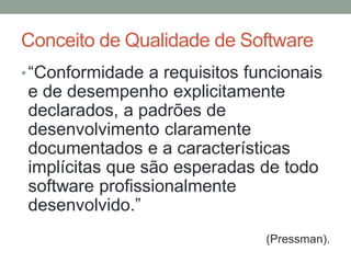 Conceito de Qualidade de Software
•“Conformidade a requisitos funcionais
e de desempenho explicitamente
declarados, a padrões de
desenvolvimento claramente
documentados e a características
implícitas que são esperadas de todo
software profissionalmente
desenvolvido.”
(Pressman).
 