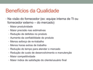 Benefícios da Qualidade
• Na visão do fornecedor (ex: equipe interna de TI ou
fornecedor externo – do mercado)
• Maior produtividade
• Maior precisão nas estimativas
• Redução de defeitos no produto
• Aumento da confiabilidade do produto
• Menos esforço de re-trabalho
• Menos horas extras de trabalho
• Redução do tempo para atender o mercado
• Redução de custo de desenvolvimento e manutenção
• Maior competitividade
• Maior índice de satisfação do cliente/usuário final
 