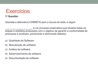 Exercícios
1a Questão
Assinale a alternativa CORRETA para a lacuna do texto a seguir:
____________________ é um processo sistemático que focaliza todas as
etapas e artefatos produzidos com o objetivo de garantir a conformidade de
processos e produtos, prevenindo e eliminando defeitos.
a) Qualidade de Software
b) Manutenção de software
c) Análise de software
d) Desenvolvimento de software
e) Documentação de software
 
