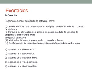 Exercícios
2a Questão
Podemos entender qualidade de software, como:
(i) Uso de métricas para desenvolver estratégias para a melhoria de processo
de software;
(ii) Conjunto de atividades que garante que cada produto de trabalho da
engenharia de software exiba
adequada qualidade;
(iii) Atividades de segurança em cada projeto de software;
(iv) Conformidade de requisitos funcionais a padrões de desenvolvimento.
a) apenas i e iv são corretos.
b) apenas i e iii são corretos.
c) apenas i; ii e iii são corretos.
d) apenas i; ii e iv são corretos.
e) apenas i e iv são incorretos.
 