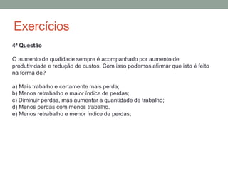 Exercícios
4ª Questão
O aumento de qualidade sempre é acompanhado por aumento de
produtividade e redução de custos. Com isso podemos afirmar que isto é feito
na forma de?
a) Mais trabalho e certamente mais perda;
b) Menos retrabalho e maior índice de perdas;
c) Diminuir perdas, mas aumentar a quantidade de trabalho;
d) Menos perdas com menos trabalho.
e) Menos retrabalho e menor índice de perdas;
 