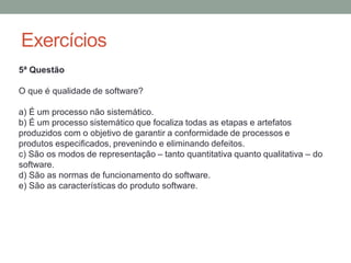 Exercícios
5ª Questão
O que é qualidade de software?
a) É um processo não sistemático.
b) É um processo sistemático que focaliza todas as etapas e artefatos
produzidos com o objetivo de garantir a conformidade de processos e
produtos especificados, prevenindo e eliminando defeitos.
c) São os modos de representação – tanto quantitativa quanto qualitativa – do
software.
d) São as normas de funcionamento do software.
e) São as características do produto software.
 