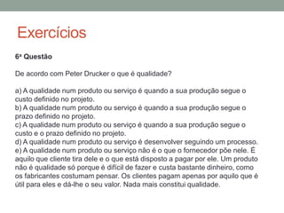 Exercícios
6a Questão
De acordo com Peter Drucker o que é qualidade?
a) A qualidade num produto ou serviço é quando a sua produção segue o
custo definido no projeto.
b) A qualidade num produto ou serviço é quando a sua produção segue o
prazo definido no projeto.
c) A qualidade num produto ou serviço é quando a sua produção segue o
custo e o prazo definido no projeto.
d) A qualidade num produto ou serviço é desenvolver seguindo um processo.
e) A qualidade num produto ou serviço não é o que o fornecedor põe nele. É
aquilo que cliente tira dele e o que está disposto a pagar por ele. Um produto
não é qualidade só porque é difícil de fazer e custa bastante dinheiro, como
os fabricantes costumam pensar. Os clientes pagam apenas por aquilo que é
útil para eles e dá-lhe o seu valor. Nada mais constitui qualidade.
 