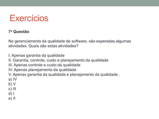Exercícios
7a Questão
No gerenciamento da qualidade de software, são esperadas algumas
atividades. Quais são estas atividades?
I. Apenas garantia da qualidade
II. Garantia, controle, custo e planejamento da qualidade
III. Apenas controle e custo da qualidade
IV. Apenas planejamento da qualidade
V. Apenas garantia da qualidade e planejamento da qualidade .
a) IV
b) V
c) III
d) I
e) II
 