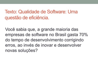 Texto: Qualidade de Software: Uma
questão de eficiência.
Você sabia que, a grande maioria das
empresas de software no Brasil gasta 70%
do tempo de desenvolvimento corrigindo
erros, ao invés de inovar e desenvolver
novas soluções?
 