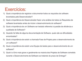 Exercícios:
1) Qual a importância de registrar e documentar todos os requisitos de software
levantados pelo Desenvolvedor?
2) Qual a importância do Desenvolvedor fazer uma análise de todos os Requisitos de
software levantados antes de iniciar o desenvolvimento do software?
3) Qual a importância de um Software ser testado referente à questão de eficiência e
qualidade de Software?
4) Quando há falta de alguma documentação de Software, quais são as dificuldades
encontradas?
5) Qual a importância de existir a chamada Fase de Projeto para o desenvolvimento de
um software?
6) Qual a importância de existir uma Equipe de testes para o desenvolvimento de um
software?
7) Qual é o Erro mais grave e geralmente na maioria dos Projetos de Software cometido
durante o Desenvolvimento de Software se tratando do prazo de Entrega?
 