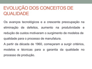 EVOLUÇÃO DOS CONCEITOS DE
QUALIDADE
Os avanços tecnológicos e a crescente preocupação na
eliminação de defeitos, aumento na produtividade e
redução de custos motivaram o surgimento de modelos de
qualidade para o processo de manufatura.
A partir da década de 1960, começaram a surgir critérios,
modelos e técnicas para a garantia da qualidade no
processo de produção.
 