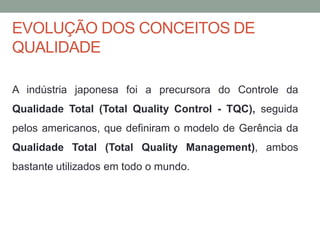 EVOLUÇÃO DOS CONCEITOS DE
QUALIDADE
A indústria japonesa foi a precursora do Controle da
Qualidade Total (Total Quality Control - TQC), seguida
pelos americanos, que definiram o modelo de Gerência da
Qualidade Total (Total Quality Management), ambos
bastante utilizados em todo o mundo.
 