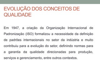 EVOLUÇÃO DOS CONCEITOS DE
QUALIDADE
Em 1947, a criação da Organização Internacional de
Padronização (ISO) formalizou a necessidade da definição
de padrões internacionais no setor da indústria e muito
contribuiu para a evolução do setor, definindo normas para
a garantia da qualidade direcionadas para produção,
serviços e gerenciamento, entre outros contextos.
 