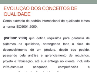 EVOLUÇÃO DOS CONCEITOS DE
QUALIDADE
Como exemplo de padrão internacional de qualidade temos
a norma ISO9001:2000.
[ISO9001:2000] que define requisitos para gerência de
sistemas da qualidade, abrangendo todo o ciclo de
desenvolvimento de um produto, desde seu pedido,
passando pela análise e gerenciamento de requisitos,
projeto e fabricação, até sua entrega ao cliente, incluindo
infra-estrutura adequada, competências e
 