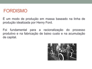 FORDISMO
É um modo de produção em massa baseado na linha de
produção idealizada por Henry Ford.
Foi fundamental para a racionalização do processo
produtivo e na fabricação de baixo custo e na acumulação
de capital.
 