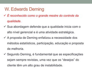W. Edwards Deming
 É reconhecido como o grande mestre do controle da
qualidade.
 Sua abordagem defende que a qualidade inicia com o
alto nível gerencial e é uma atividade estratégica.
 A proposta de Deming enfatizou a necessidade dos
métodos estatísticos, participação, educação e proposta
de melhoria.
 Segundo Deming, é fundamental que as especificações
sejam sempre revistas, uma vez que os “desejos” do
cliente têm um alto grau de instabilidade.
 