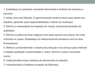 1. Estabeleça um propósito constante direcionado à melhoria de produtos e
serviços;
2. Adote uma nova filosofia. O gerenciamento moderno deve estar atento aos
desafios, aprender suas responsabilidades e liderar as mudanças;
3. Elimine a necessidade de inspeção em massa, produzindo produtos de
qualidade;
4. Elimine a prática de fazer negócios com base apenas nos preços. Ao invés,
minimize os custos. Estabeleça um relacionamento duradouro com os seus
fornecedores;
5. Melhore constantemente o sistema de produção e de serviços para melhorar
a relação qualidade x produtividade e, assim, diminuir custos e aumentar
lucros;
6. Institucionalize novos métodos de treinamento no trabalho;
7. Institucionalize e fortaleça os papéis de liderança;
 