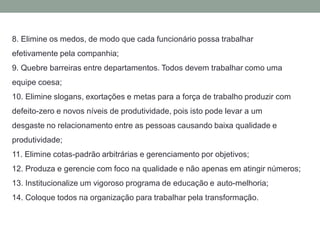 8. Elimine os medos, de modo que cada funcionário possa trabalhar
efetivamente pela companhia;
9. Quebre barreiras entre departamentos. Todos devem trabalhar como uma
equipe coesa;
10. Elimine slogans, exortações e metas para a força de trabalho produzir com
defeito-zero e novos níveis de produtividade, pois isto pode levar a um
desgaste no relacionamento entre as pessoas causando baixa qualidade e
produtividade;
11. Elimine cotas-padrão arbitrárias e gerenciamento por objetivos;
12. Produza e gerencie com foco na qualidade e não apenas em atingir números;
13. Institucionalize um vigoroso programa de educação e auto-melhoria;
14. Coloque todos na organização para trabalhar pela transformação.
 