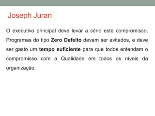 Joseph Juran
O executivo principal deve levar a sério este compromisso.
Programas do tipo Zero Defeito devem ser evitados, e deve
ser gasto um tempo suficiente para que todos entendam o
compromisso com a Qualidade em todos os níveis da
organização.
 