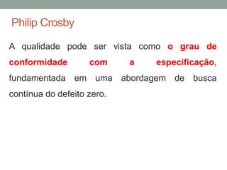 Philip Crosby
A qualidade pode ser vista como o grau de
conformidade com a especificação,
fundamentada em uma abordagem de busca
contínua do defeito zero.
 