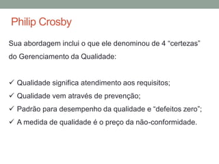 Philip Crosby
Sua abordagem inclui o que ele denominou de 4 “certezas”
do Gerenciamento da Qualidade:
 Qualidade significa atendimento aos requisitos;
 Qualidade vem através de prevenção;
 Padrão para desempenho da qualidade e “defeitos zero”;
 A medida de qualidade é o preço da não-conformidade.
 
