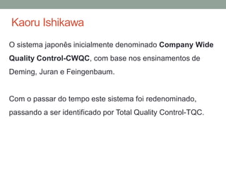 Kaoru Ishikawa
O sistema japonês inicialmente denominado Company Wide
Quality Control-CWQC, com base nos ensinamentos de
Deming, Juran e Feingenbaum.
Com o passar do tempo este sistema foi redenominado,
passando a ser identificado por Total Quality Control-TQC.
 