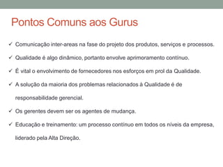 Pontos Comuns aos Gurus
 Comunicação inter-areas na fase do projeto dos produtos, serviços e processos.
 Qualidade é algo dinâmico, portanto envolve aprimoramento contínuo.
 É vital o envolvimento de fornecedores nos esforços em prol da Qualidade.
 A solução da maioria dos problemas relacionados à Qualidade é de
responsabilidade gerencial.
 Os gerentes devem ser os agentes de mudança.
 Educação e treinamento: um processo contínuo em todos os níveis da empresa,
liderado pela Alta Direção.
 