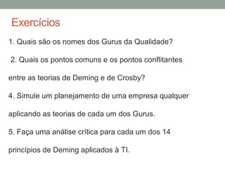 Exercícios
1. Quais são os nomes dos Gurus da Qualidade?
2. Quais os pontos comuns e os pontos conflitantes
entre as teorias de Deming e de Crosby?
4. Simule um planejamento de uma empresa qualquer
aplicando as teorias de cada um dos Gurus.
5. Faça uma análise crítica para cada um dos 14
princípios de Deming aplicados à TI.
 