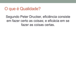 O que é Qualidade?
Segundo Peter Drucker, eficiência consiste
em fazer certo as coisas; e eficácia em se
fazer as coisas certas.
 