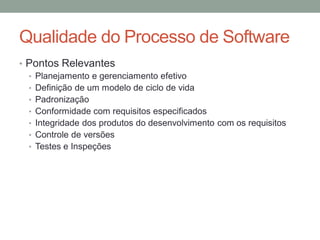 Qualidade do Processo de Software
• Pontos Relevantes
• Planejamento e gerenciamento efetivo
• Definição de um modelo de ciclo de vida
• Padronização
• Conformidade com requisitos especificados
• Integridade dos produtos do desenvolvimento com os requisitos
• Controle de versões
• Testes e Inspeções
 