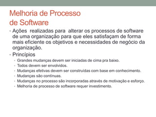 Melhoria de Processo
de Software
• Ações realizadas para alterar os processos de software
de uma organização para que eles satisfaçam de forma
mais eficiente os objetivos e necessidades de negócio da
organização.
• Princípios
• Grandes mudanças devem ser iniciadas de cima pra baixo.
• Todos devem ser envolvidos.
• Mudanças efetivas devem ser construídas com base em conhecimento.
• Mudanças são contínuas.
• Mudanças no processo são incorporadas através de motivação e esforço.
• Melhoria de processo de software requer investimento.
 