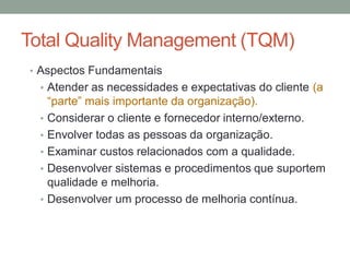 Total Quality Management (TQM)
• Aspectos Fundamentais
• Atender as necessidades e expectativas do cliente (a
“parte” mais importante da organização).
• Considerar o cliente e fornecedor interno/externo.
• Envolver todas as pessoas da organização.
• Examinar custos relacionados com a qualidade.
• Desenvolver sistemas e procedimentos que suportem
qualidade e melhoria.
• Desenvolver um processo de melhoria contínua.
 
