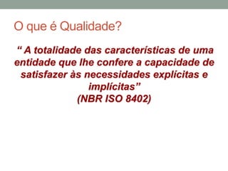 O que é Qualidade?
“ A totalidade das características de uma
entidade que lhe confere a capacidade de
satisfazer às necessidades explícitas e
implícitas”
(NBR ISO 8402)
 