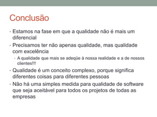 Conclusão
• Estamos na fase em que a qualidade não é mais um
diferencial
• Precisamos ter não apenas qualidade, mas qualidade
com excelência
• A qualidade que mais se adeqüe à nossa realidade e a de nossos
clientes!!!
• Qualidade é um conceito complexo, porque significa
diferentes coisas para diferentes pessoas
• Não há uma simples medida para qualidade de software
que seja aceitável para todos os projetos de todas as
empresas
 