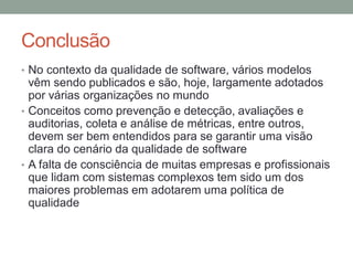 Conclusão
• No contexto da qualidade de software, vários modelos
vêm sendo publicados e são, hoje, largamente adotados
por várias organizações no mundo
• Conceitos como prevenção e detecção, avaliações e
auditorias, coleta e análise de métricas, entre outros,
devem ser bem entendidos para se garantir uma visão
clara do cenário da qualidade de software
• A falta de consciência de muitas empresas e profissionais
que lidam com sistemas complexos tem sido um dos
maiores problemas em adotarem uma política de
qualidade
 