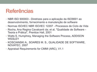 Referências
• NBR ISO 900003 - Diretrizes para a aplicação da ISO9001 ao
desenvolvimento, fornecimento e manutenção de software
• Normas ISO/IEC NBR ISO/IEC 12207 - Processos de Ciclo de Vida
• Rocha, Ana Regina Cavalcanti da; et al, "Qualidade de Software -
Teoria e Prática", Prentice Hall, 2001
• Watts S. Humphrey, Managing the Software Process, ADDISON
WESLEY
• KOSCIANSKI A., SOARES M. S., QUALIDADE DE SOFTWARE,
NOVATEC, 2007
• Appraisal Requirements for CMMI (ARC), V1.1
 