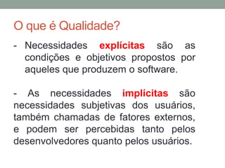 O que é Qualidade?
- Necessidades explícitas são as
condições e objetivos propostos por
aqueles que produzem o software.
- As necessidades implícitas são
necessidades subjetivas dos usuários,
também chamadas de fatores externos,
e podem ser percebidas tanto pelos
desenvolvedores quanto pelos usuários.
 