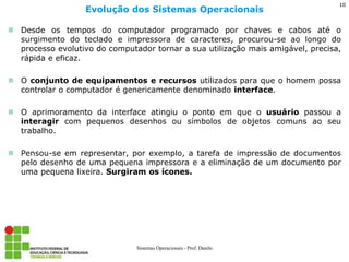 Desde os tempos do computador programado por chaves e cabos até o surgimento do teclado e impressora de caracteres, procurou-se ao longo do processo evolutivo do computador tornar a sua utilização mais amigável, precisa, rápida e eficaz. 
O conjunto de equipamentos e recursos utilizados para que o homem possa controlar o computador é genericamente denominado interface. 
O aprimoramento da interface atingiu o ponto em que o usuário passou a interagir com pequenos desenhos ou símbolos de objetos comuns ao seu trabalho. 
Pensou-se em representar, por exemplo, a tarefa de impressão de documentos pelo desenho de uma pequena impressora e a eliminação de um documento por uma pequena lixeira. Surgiram os ícones. 
Evolução dos Sistemas Operacionais 
Sistemas Operacionais - Prof. Danilo 
10  