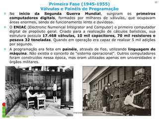 No início da Segunda Guerra Mundial, surgiram os primeiros computadores digitais, formados por milhares de válvulas, que ocupavam áreas enormes, sendo de funcionamento lento e duvidoso. 
O ENIAC (Electronic Numerical Integrator and Computer) o primeiro computador digital de propósito geral. Criado para a realização de cálculos balísticos, sua estrutura possuía 17.468 válvulas, 10 mil capacitores, 70 mil resistores e pesava 32 toneladas. Quando em operação era capaz de realizar 5 mil adições por segundo. 
A programação era feita em painéis, através de fios, utilizando linguagem de máquina. Não existia o conceito de “sistema operacional”. Outros computadores foram construídos nessa época, mas eram utilizados apenas em universidades e órgãos militares. 
Primeira Fase (1945-1955) Válvulas e Painéis de Programação 
Sistemas Operacionais - Prof. Danilo 
11  