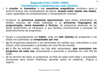 A criação do transistor e das memórias magnéticas contribuiu para o enorme avanço dos computadores da época. Acesso mais rápido aos dados, maior capacidade de armazenamento e computadores menores. 
Surgiram os primeiros sistemas operacionais, para tentar automatizar as tarefas manuais até então realizadas e as primeiras linguagens de programação, como Assembly e Fortran. Os programas deixaram de ser feitos diretamente no hardware, o que facilitou enormemente o processo de desenvolvimento de programas. 
Surgiu o processamento em batch, onde um lote (batch) de programas e de dados era submetido ao computador por vez. 
a) Os programas passaram a ser perfurados em cartões que, submetidos a uma leitora, eram processados e gravados em uma fita de entrada. 
b) A fita de entrada, então, era lida pelo computador, que executava um programa de cada vez, processando e gravando o resultado em uma fita de saída. 
c) Ao término de todos os programas, as fitas de saída eram lidas e processadas novamente para serem impressas, gerando assim os relatórios. (Figura a seguir). 
Segunda Fase (1956-1965) Transistores e Sistemas em Lote (batch) 
Sistemas Operacionais - Prof. Danilo 
13  