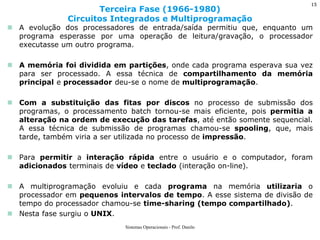 A evolução dos processadores de entrada/saída permitiu que, enquanto um programa esperasse por uma operação de leitura/gravação, o processador executasse um outro programa. 
A memória foi dividida em partições, onde cada programa esperava sua vez para ser processado. A essa técnica de compartilhamento da memória principal e processador deu-se o nome de multiprogramação. 
Com a substituição das fitas por discos no processo de submissão dos programas, o processamento batch tornou-se mais eficiente, pois permitia a alteração na ordem de execução das tarefas, até então somente sequencial. A essa técnica de submissão de programas chamou-se spooling, que, mais tarde, também viria a ser utilizada no processo de impressão. 
Para permitir a interação rápida entre o usuário e o computador, foram adicionados terminais de vídeo e teclado (interação on-line). 
A multiprogramação evoluiu e cada programa na memória utilizaria o processador em pequenos intervalos de tempo. A esse sistema de divisão de tempo do processador chamou-se time-sharing (tempo compartilhado). 
Nesta fase surgiu o UNIX. 
Terceira Fase (1966-1980) Circuitos Integrados e Multiprogramação 
Sistemas Operacionais - Prof. Danilo 
15  