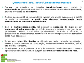 Surgem as estações de trabalho (workstations) que, apesar de monousuárias, permitem que se executem diversas tarefas concorrentemente, criando o conceito de multitarefa. 
No final dos anos 80 os computadores tiveram um grande avanço com a adição de mais processadores, exigindo dos sistemas operacionais novos mecanismos de controle e sincronismo. 
Com o multiprocessamento, foi possível a execução de mais de um programa simultaneamente, ou até de um mesmo programa por mais de um processador. Foram introduzidos processadores vetoriais e técnicas de paralelismo de processamento, fazendo com que os computadores se tornassem ainda mais poderosos. 
O uso das redes distribuídas se difundiu por todo o mundo, permitindo o acesso a outros sistemas de computação, independentemente de cidade, país e, até mesmo, fabricante. 
Os softwares de rede passaram a estar intimamente relacionados com o sistema operacional de cada máquina e surgem os sistemas operacionais de rede. 
Quarta Fase (1981-1990) Computadores Pessoais 
Sistemas Operacionais - Prof. Danilo 
16  
