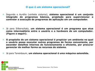 Segundo o Aurélio (verbete sistema), sistema operacional é um conjunto integrado de programas básicos, projetado para supervisionar e controlar a execução de programas de aplicação em um computador. 
Já para Silberschatz, um sistema operacional é um programa que atua como intermediário entre o usuário e o hardware de um computador. (Figura a seguir). 
O propósito de um sistema operacional é propiciar um ambiente no qual o usuário possa executar outros programas de forma conveniente, por esconder detalhes internos de funcionamento e eficiente, por procurar gerenciar da melhor forma os recursos do sistema. 
Já para Tanenbaum, um sistema operacional é uma máquina estendida. 
O que é um sistema operacional? 
Sistemas Operacionais - Prof. Danilo 
2  